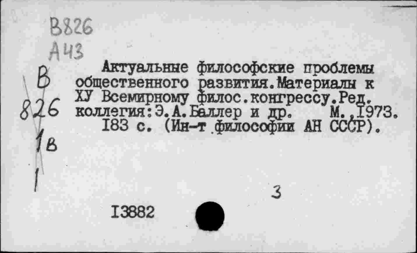 ﻿AMS .
п Актуальные фи. и общественного ра: 0 r ТЗ Всемирному фи.
1ь
Актуальные философские проблемы .звития.Материалы к _ ?илос.конгрессу.Ред. коллегия :Э. А. Баллер и др. М.,197 183 с. (Ин-т философии АН СССР).
13882